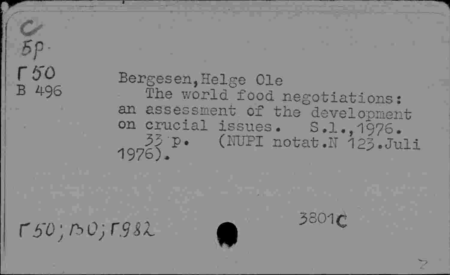 ﻿rb'O
B 496
Bergesen,Helge Ole
The world food negotiations: an assessment of the development on crucial issues. S.l.,1976.
33 P* (NUPI notat.N 123»Juli
r6'O;KO;r.9&L
3301c